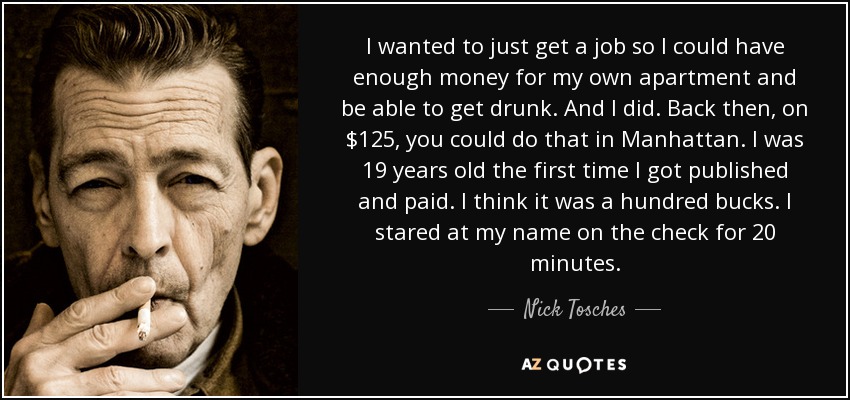 I wanted to just get a job so I could have enough money for my own apartment and be able to get drunk. And I did. Back then, on $125, you could do that in Manhattan. I was 19 years old the first time I got published and paid. I think it was a hundred bucks. I stared at my name on the check for 20 minutes. - Nick Tosches