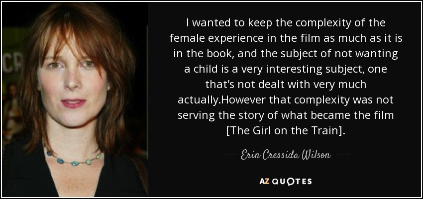 I wanted to keep the complexity of the female experience in the film as much as it is in the book, and the subject of not wanting a child is a very interesting subject, one that's not dealt with very much actually.However that complexity was not serving the story of what became the film [The Girl on the Train]. - Erin Cressida Wilson