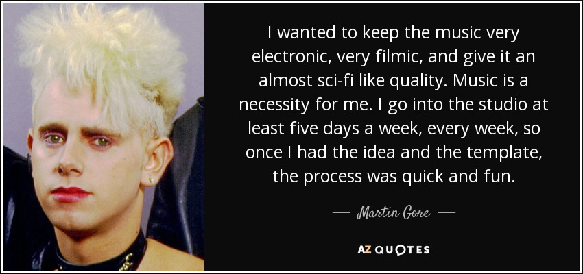 I wanted to keep the music very electronic, very filmic, and give it an almost sci-fi like quality. Music is a necessity for me. I go into the studio at least five days a week, every week, so once I had the idea and the template, the process was quick and fun. - Martin Gore