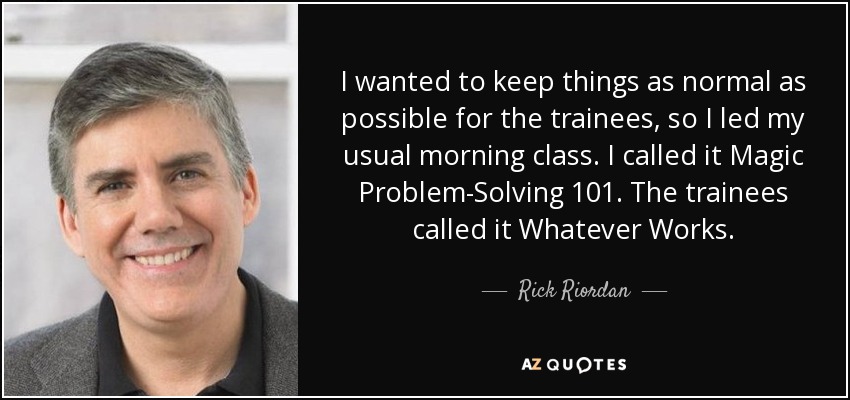 I wanted to keep things as normal as possible for the trainees, so I led my usual morning class. I called it Magic Problem-Solving 101. The trainees called it Whatever Works. - Rick Riordan