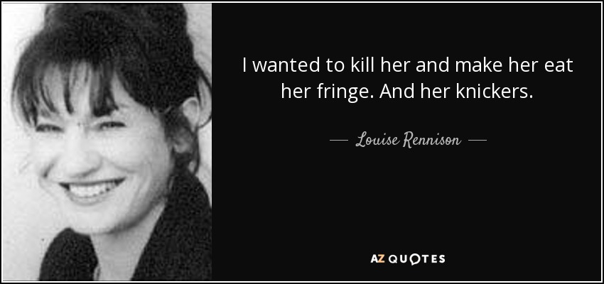 I wanted to kill her and make her eat her fringe. And her knickers. - Louise Rennison