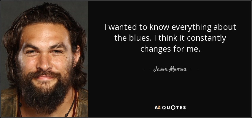 I wanted to know everything about the blues. I think it constantly changes for me. - Jason Momoa