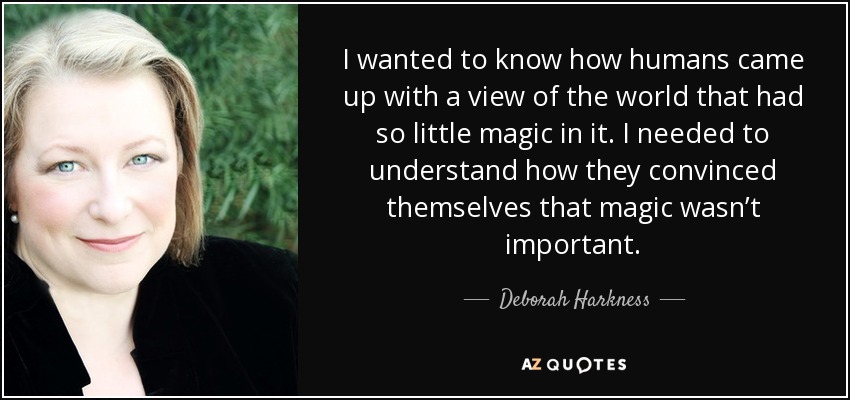 I wanted to know how humans came up with a view of the world that had so little magic in it. I needed to understand how they convinced themselves that magic wasn’t important. - Deborah Harkness