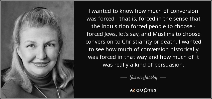 I wanted to know how much of conversion was forced - that is, forced in the sense that the Inquisition forced people to choose - forced Jews, let's say, and Muslims to choose conversion to Christianity or death. I wanted to see how much of conversion historically was forced in that way and how much of it was really a kind of persuasion. - Susan Jacoby