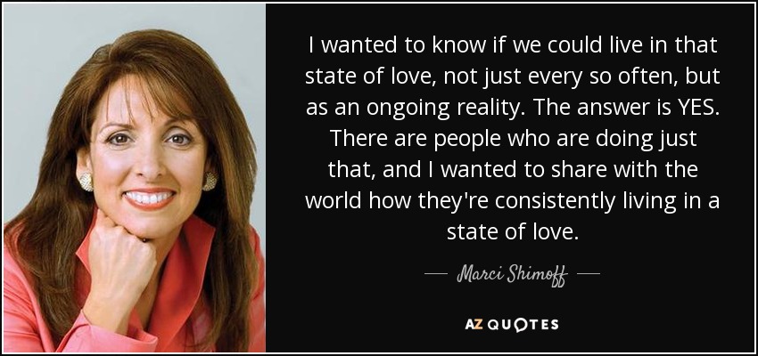 I wanted to know if we could live in that state of love, not just every so often, but as an ongoing reality. The answer is YES. There are people who are doing just that, and I wanted to share with the world how they're consistently living in a state of love. - Marci Shimoff