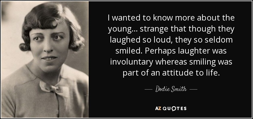 I wanted to know more about the young ... strange that though they laughed so loud, they so seldom smiled. Perhaps laughter was involuntary whereas smiling was part of an attitude to life. - Dodie Smith