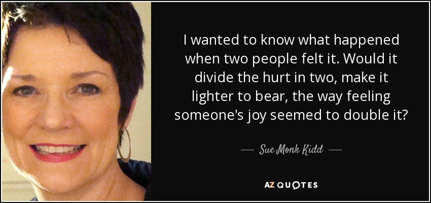 I wanted to know what happened when two people felt it. Would it divide the hurt in two, make it lighter to bear, the way feeling someone's joy seemed to double it? - Sue Monk Kidd