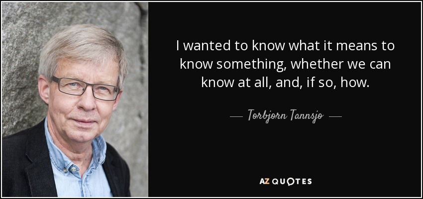 I wanted to know what it means to know something, whether we can know at all, and, if so, how. - Torbjorn Tannsjo