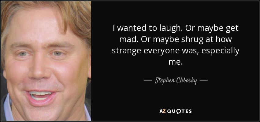 I wanted to laugh. Or maybe get mad. Or maybe shrug at how strange everyone was, especially me. - Stephen Chbosky