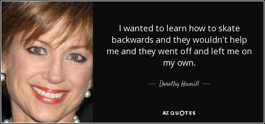 I wanted to learn how to skate backwards and they wouldn't help me and they went off and left me on my own. - Dorothy Hamill