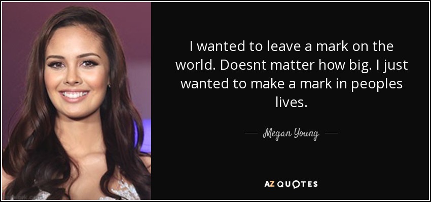 I wanted to leave a mark on the world. Doesnt matter how big. I just wanted to make a mark in peoples lives. - Megan Young