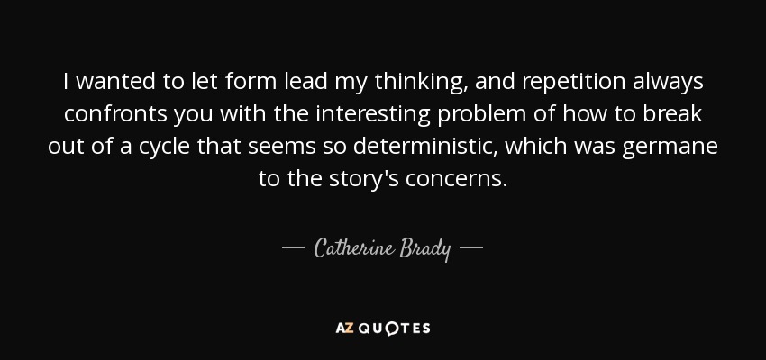 I wanted to let form lead my thinking, and repetition always confronts you with the interesting problem of how to break out of a cycle that seems so deterministic, which was germane to the story's concerns. - Catherine Brady