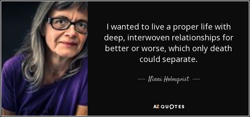 I wanted to live a proper life with deep, interwoven relationships for better or worse, which only death could separate. - Ninni Holmqvist