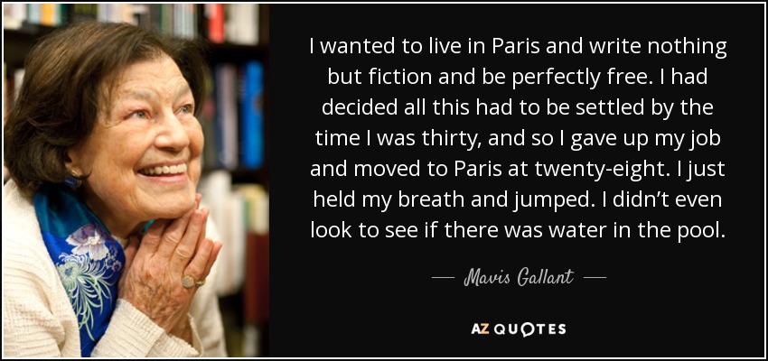 I wanted to live in Paris and write nothing but fiction and be perfectly free. I had decided all this had to be settled by the time I was thirty, and so I gave up my job and moved to Paris at twenty-eight. I just held my breath and jumped. I didn’t even look to see if there was water in the pool. - Mavis Gallant