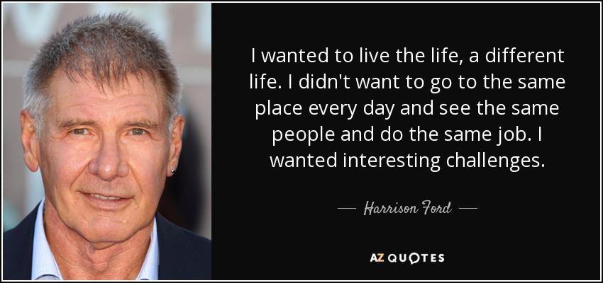 I wanted to live the life, a different life. I didn't want to go to the same place every day and see the same people and do the same job. I wanted interesting challenges. - Harrison Ford