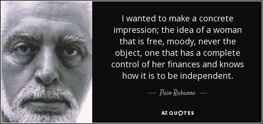 I wanted to make a concrete impression; the idea of a woman that is free, moody, never the object, one that has a complete control of her finances and knows how it is to be independent. - Paco Rabanne