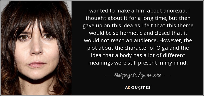 I wanted to make a film about anorexia. I thought about it for a long time, but then gave up on this idea as I felt that this theme would be so hermetic and closed that it would not reach an audience. However, the plot about the character of Olga and the idea that a body has a lot of different meanings were still present in my mind. - Malgorzata Szumowska
