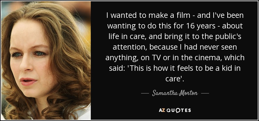 I wanted to make a film - and I've been wanting to do this for 16 years - about life in care, and bring it to the public's attention, because I had never seen anything, on TV or in the cinema, which said: 'This is how it feels to be a kid in care'. - Samantha Morton