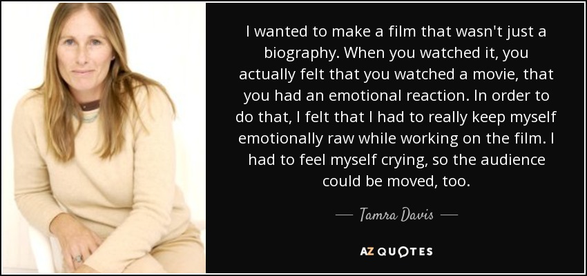 I wanted to make a film that wasn't just a biography. When you watched it, you actually felt that you watched a movie, that you had an emotional reaction. In order to do that, I felt that I had to really keep myself emotionally raw while working on the film. I had to feel myself crying, so the audience could be moved, too. - Tamra Davis