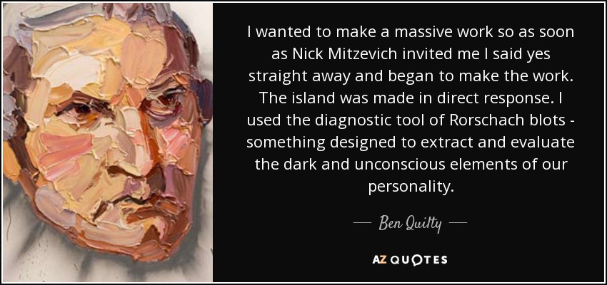 I wanted to make a massive work so as soon as Nick Mitzevich invited me I said yes straight away and began to make the work. The island was made in direct response. I used the diagnostic tool of Rorschach blots - something designed to extract and evaluate the dark and unconscious elements of our personality. - Ben Quilty