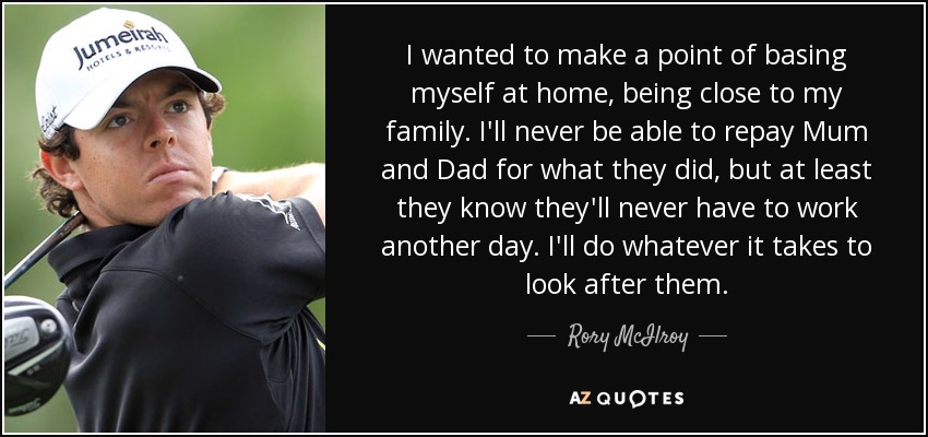 I wanted to make a point of basing myself at home, being close to my family. I'll never be able to repay Mum and Dad for what they did, but at least they know they'll never have to work another day. I'll do whatever it takes to look after them. - Rory McIlroy