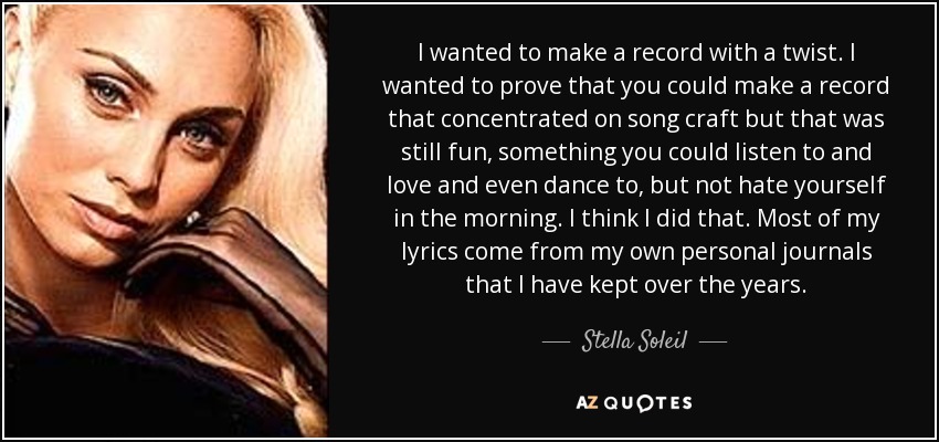 I wanted to make a record with a twist. I wanted to prove that you could make a record that concentrated on song craft but that was still fun, something you could listen to and love and even dance to, but not hate yourself in the morning. I think I did that. Most of my lyrics come from my own personal journals that I have kept over the years. - Stella Soleil