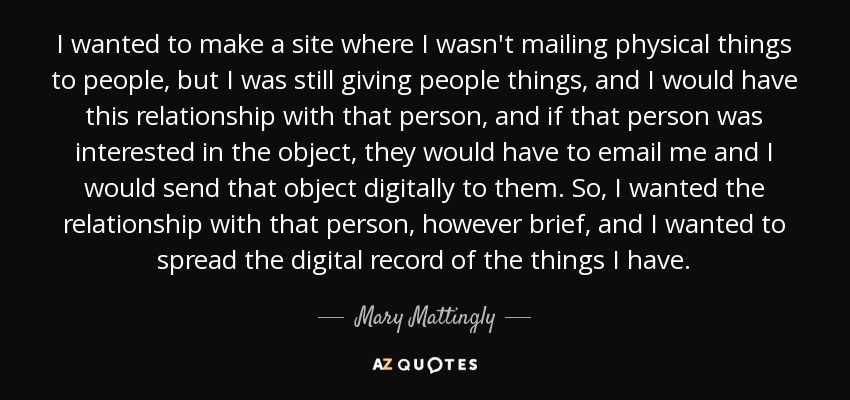 I wanted to make a site where I wasn't mailing physical things to people, but I was still giving people things, and I would have this relationship with that person, and if that person was interested in the object, they would have to email me and I would send that object digitally to them. So, I wanted the relationship with that person, however brief, and I wanted to spread the digital record of the things I have. - Mary Mattingly