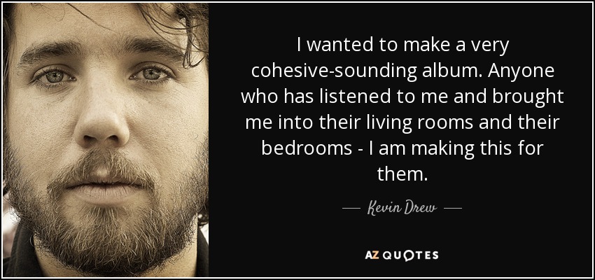 I wanted to make a very cohesive-sounding album. Anyone who has listened to me and brought me into their living rooms and their bedrooms - I am making this for them. - Kevin Drew
