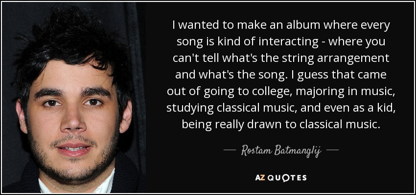 I wanted to make an album where every song is kind of interacting - where you can't tell what's the string arrangement and what's the song. I guess that came out of going to college, majoring in music, studying classical music, and even as a kid, being really drawn to classical music. - Rostam Batmanglij