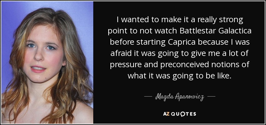 I wanted to make it a really strong point to not watch Battlestar Galactica before starting Caprica because I was afraid it was going to give me a lot of pressure and preconceived notions of what it was going to be like. - Magda Apanowicz