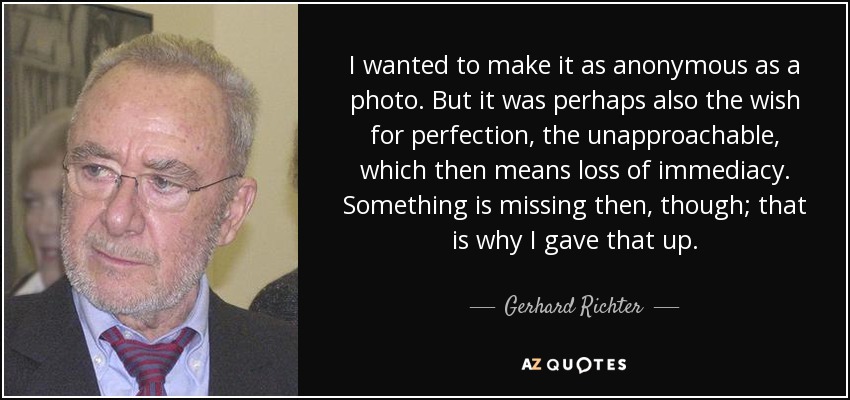 I wanted to make it as anonymous as a photo. But it was perhaps also the wish for perfection, the unapproachable, which then means loss of immediacy. Something is missing then, though; that is why I gave that up. - Gerhard Richter