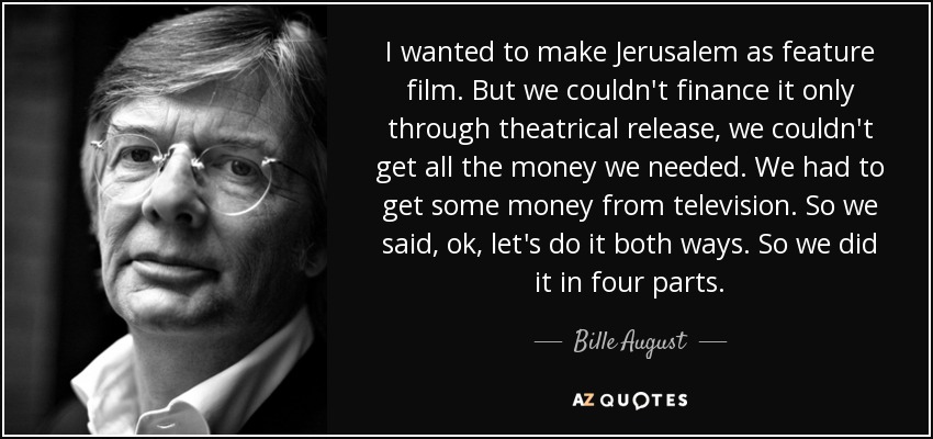 I wanted to make Jerusalem as feature film. But we couldn't finance it only through theatrical release, we couldn't get all the money we needed. We had to get some money from television. So we said, ok, let's do it both ways. So we did it in four parts. - Bille August