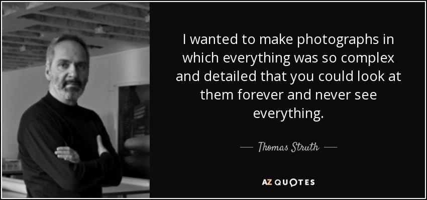 I wanted to make photographs in which everything was so complex and detailed that you could look at them forever and never see everything. - Thomas Struth