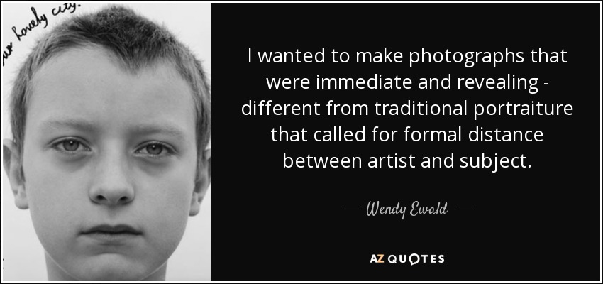 I wanted to make photographs that were immediate and revealing - different from traditional portraiture that called for formal distance between artist and subject. - Wendy Ewald