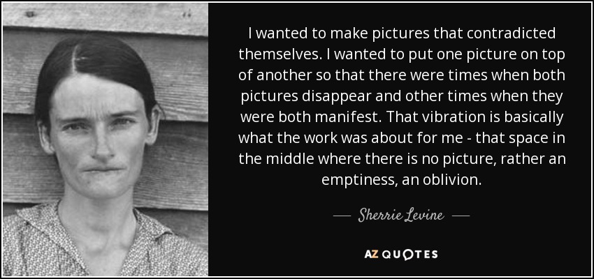 I wanted to make pictures that contradicted themselves. I wanted to put one picture on top of another so that there were times when both pictures disappear and other times when they were both manifest. That vibration is basically what the work was about for me - that space in the middle where there is no picture, rather an emptiness, an oblivion. - Sherrie Levine