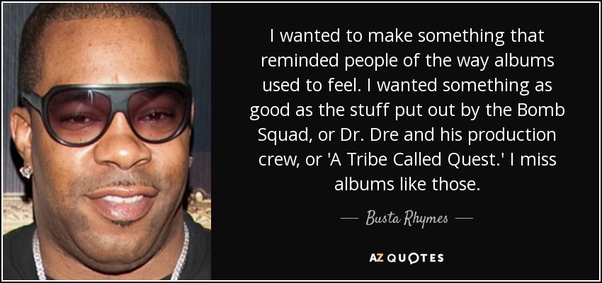 I wanted to make something that reminded people of the way albums used to feel. I wanted something as good as the stuff put out by the Bomb Squad, or Dr. Dre and his production crew, or 'A Tribe Called Quest.' I miss albums like those. - Busta Rhymes