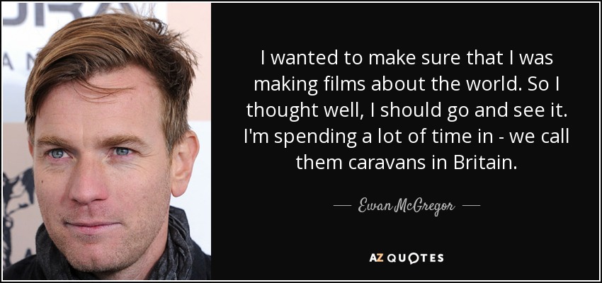 I wanted to make sure that I was making films about the world. So I thought well, I should go and see it. I'm spending a lot of time in - we call them caravans in Britain. - Ewan McGregor
