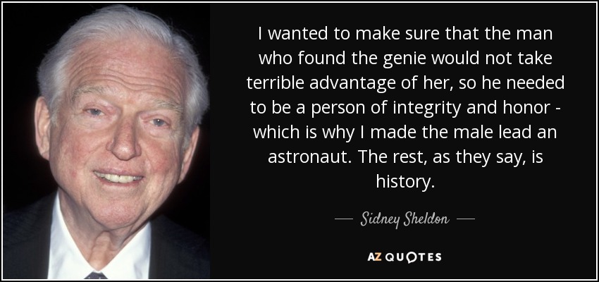 I wanted to make sure that the man who found the genie would not take terrible advantage of her, so he needed to be a person of integrity and honor - which is why I made the male lead an astronaut. The rest, as they say, is history. - Sidney Sheldon