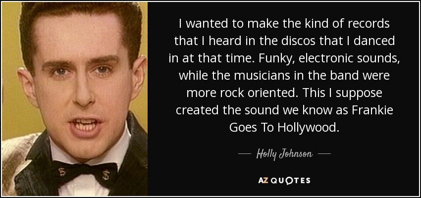 I wanted to make the kind of records that I heard in the discos that I danced in at that time. Funky, electronic sounds, while the musicians in the band were more rock oriented. This I suppose created the sound we know as Frankie Goes To Hollywood. - Holly Johnson