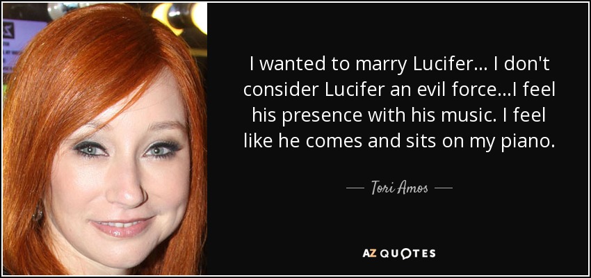 I wanted to marry Lucifer... I don't consider Lucifer an evil force...I feel his presence with his music. I feel like he comes and sits on my piano. - Tori Amos