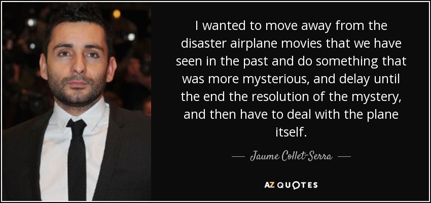 I wanted to move away from the disaster airplane movies that we have seen in the past and do something that was more mysterious, and delay until the end the resolution of the mystery, and then have to deal with the plane itself. - Jaume Collet-Serra