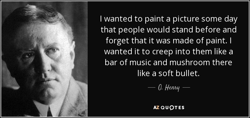 I wanted to paint a picture some day that people would stand before and forget that it was made of paint. I wanted it to creep into them like a bar of music and mushroom there like a soft bullet. - O. Henry