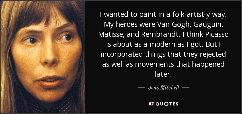 I wanted to paint in a folk-artist-y way. My heroes were Van Gogh, Gauguin, Matisse, and Rembrandt. I think Picasso is about as a modern as I got. But I incorporated things that they rejected as well as movements that happened later. - Joni Mitchell