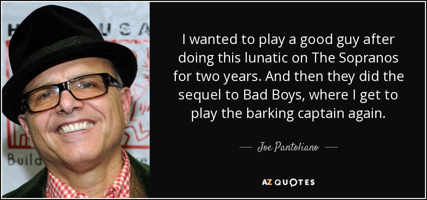 I wanted to play a good guy after doing this lunatic on The Sopranos for two years. And then they did the sequel to Bad Boys, where I get to play the barking captain again. - Joe Pantoliano