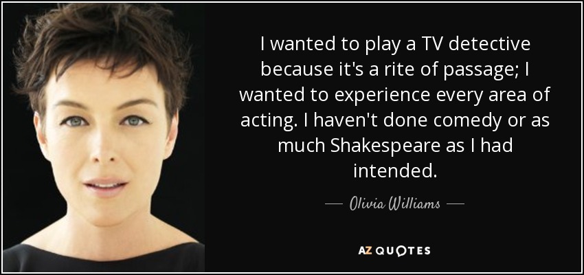 I wanted to play a TV detective because it's a rite of passage; I wanted to experience every area of acting. I haven't done comedy or as much Shakespeare as I had intended. - Olivia Williams
