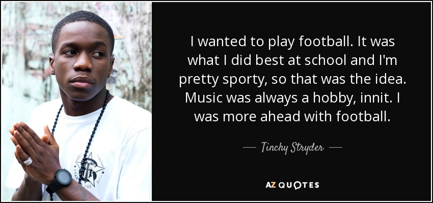 I wanted to play football. It was what I did best at school and I'm pretty sporty, so that was the idea. Music was always a hobby, innit. I was more ahead with football. - Tinchy Stryder