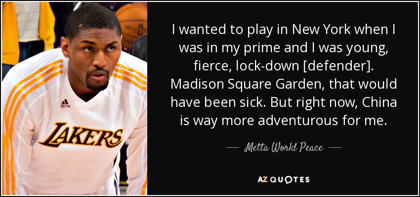 I wanted to play in New York when I was in my prime and I was young, fierce, lock-down [defender]. Madison Square Garden, that would have been sick. But right now, China is way more adventurous for me. - Metta World Peace