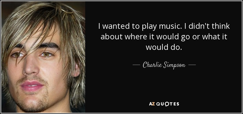 I wanted to play music. I didn't think about where it would go or what it would do. - Charlie Simpson