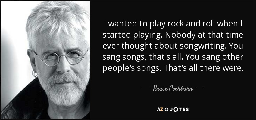 I wanted to play rock and roll when I started playing. Nobody at that time ever thought about songwriting. You sang songs, that's all. You sang other people's songs. That's all there were. - Bruce Cockburn