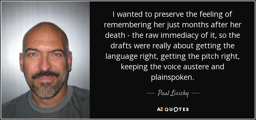 I wanted to preserve the feeling of remembering her just months after her death - the raw immediacy of it, so the drafts were really about getting the language right, getting the pitch right, keeping the voice austere and plainspoken. - Paul Lisicky